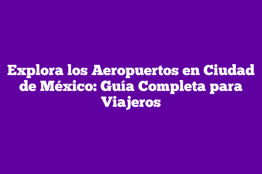 Explora los Aeropuertos en Ciudad de México: Guía Completa para Viajeros