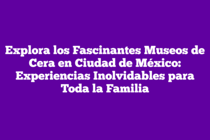 Explora los Fascinantes Museos de Cera en Ciudad de México: Experiencias Inolvidables para Toda la Familia