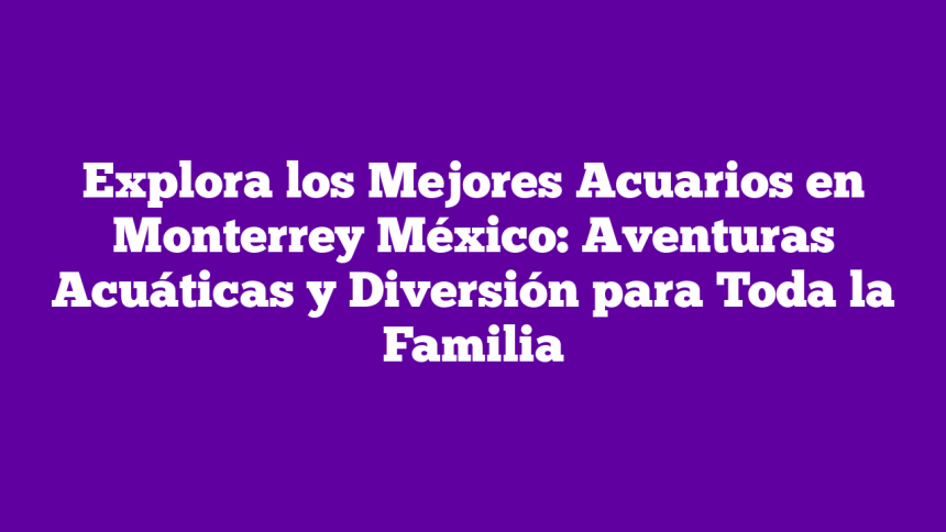 Explora los Mejores Acuarios en Monterrey México: Aventuras Acuáticas y Diversión para Toda la Familia
