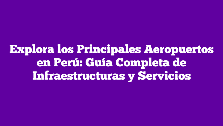 Explora los Principales Aeropuertos en Perú: Guía Completa de Infraestructuras y Servicios