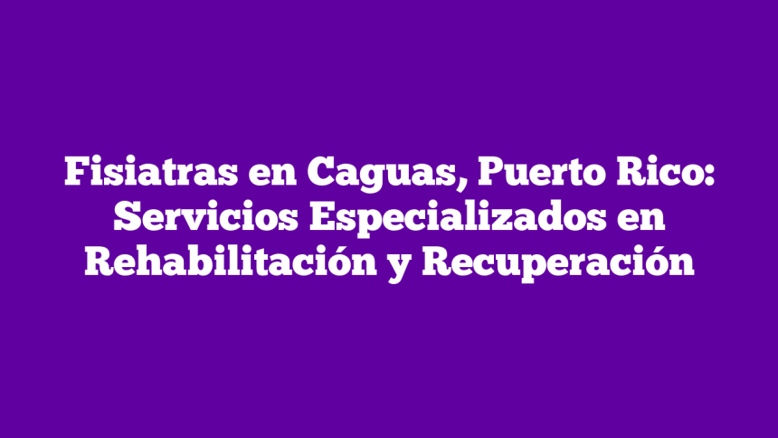 Fisiatras en Caguas, Puerto Rico: Servicios Especializados en Rehabilitación y Recuperación