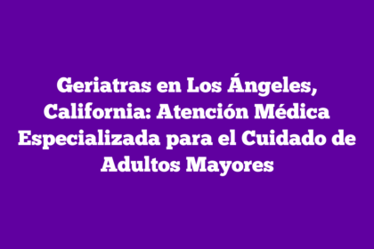 Geriatras en Los Ángeles, California: Atención Médica Especializada para el Cuidado de Adultos Mayores