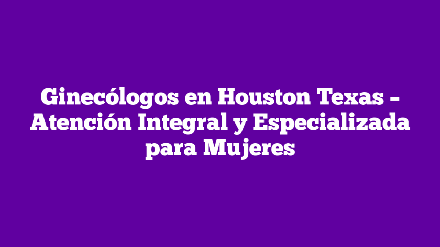 Ginecólogos en Houston Texas – Atención Integral y Especializada para Mujeres