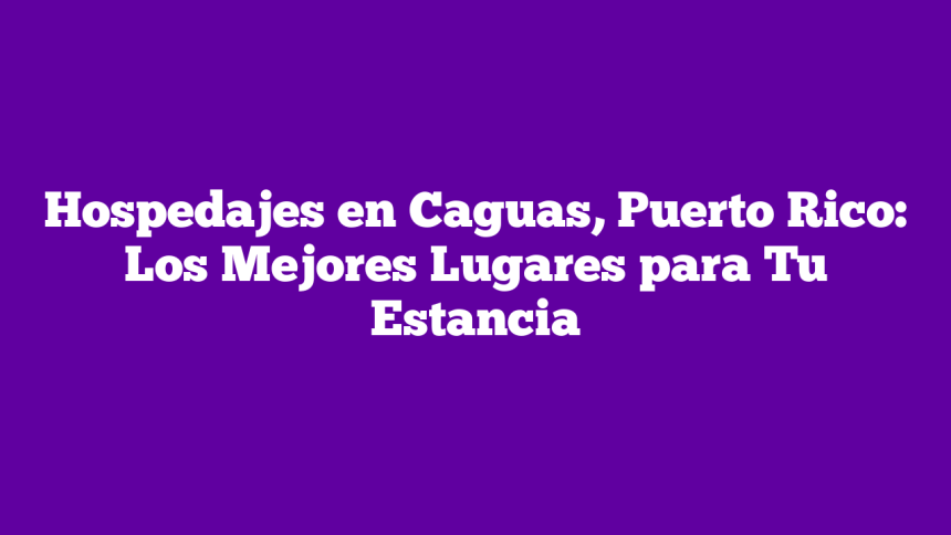 Hospedajes en Caguas, Puerto Rico: Los Mejores Lugares para Tu Estancia