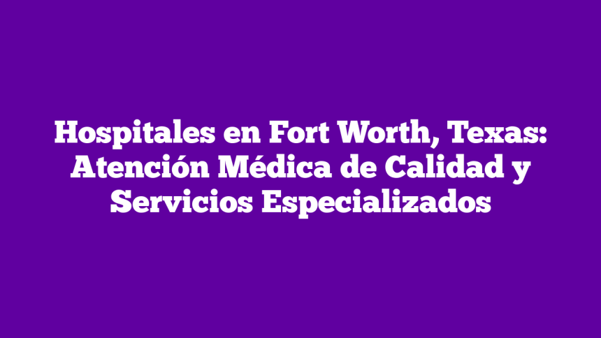 Hospitales en Fort Worth, Texas: Atención Médica de Calidad y Servicios Especializados