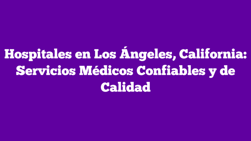 Hospitales en Los Ángeles, California: Servicios Médicos Confiables y de Calidad