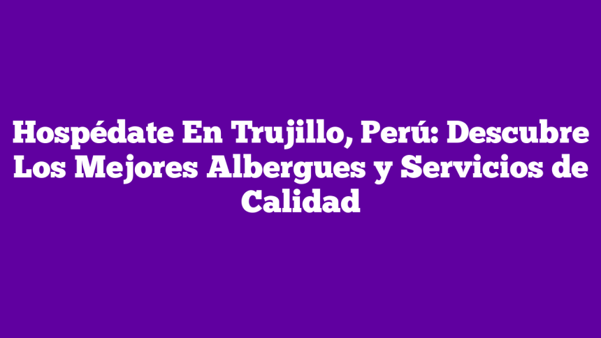 Hospédate En Trujillo, Perú: Descubre Los Mejores Albergues y Servicios de Calidad