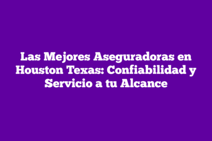 Las Mejores Aseguradoras en Houston Texas: Confiabilidad y Servicio a tu Alcance