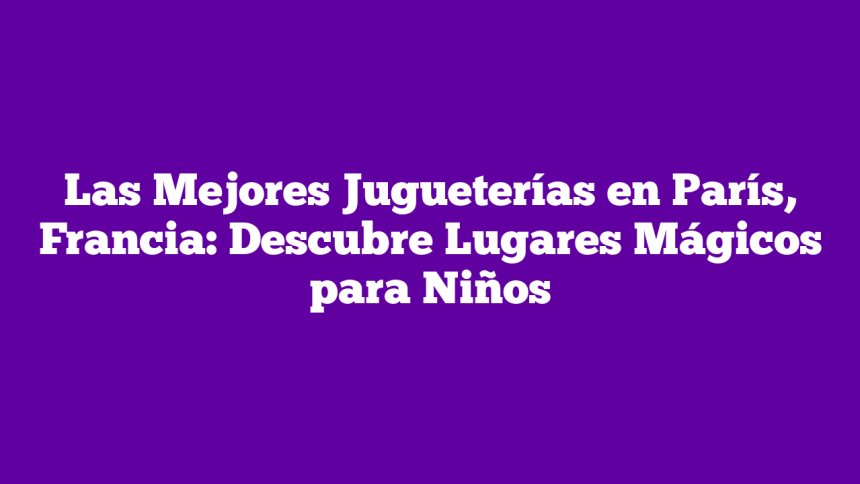 Las Mejores Jugueterías en París, Francia: Descubre Lugares Mágicos para Niños