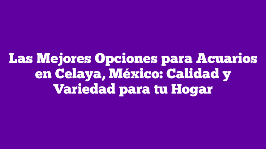 Las Mejores Opciones para Acuarios en Celaya, México: Calidad y Variedad para tu Hogar
