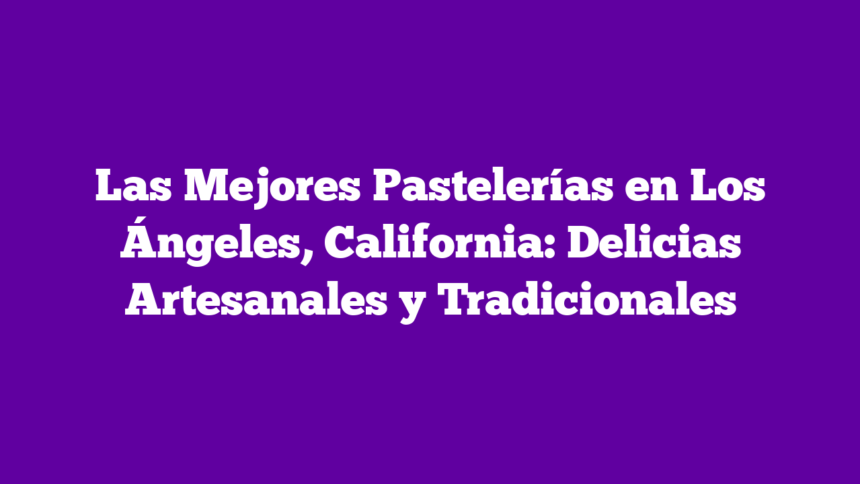 Las Mejores Pastelerías en Los Ángeles, California: Delicias Artesanales y Tradicionales