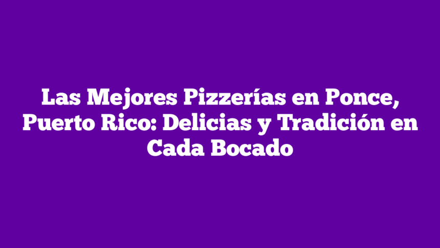 Las Mejores Pizzerías en Ponce, Puerto Rico: Delicias y Tradición en Cada Bocado