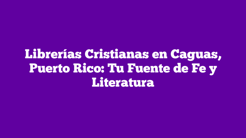 Librerías Cristianas en Caguas, Puerto Rico: Tu Fuente de Fe y Literatura
