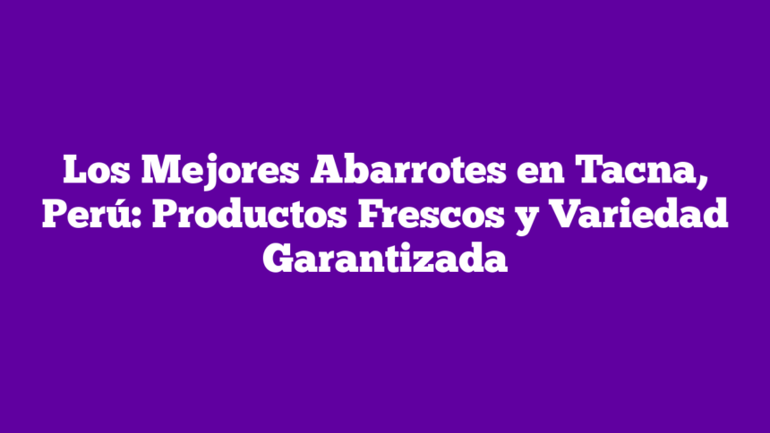 Los Mejores Abarrotes en Tacna, Perú: Productos Frescos y Variedad Garantizada