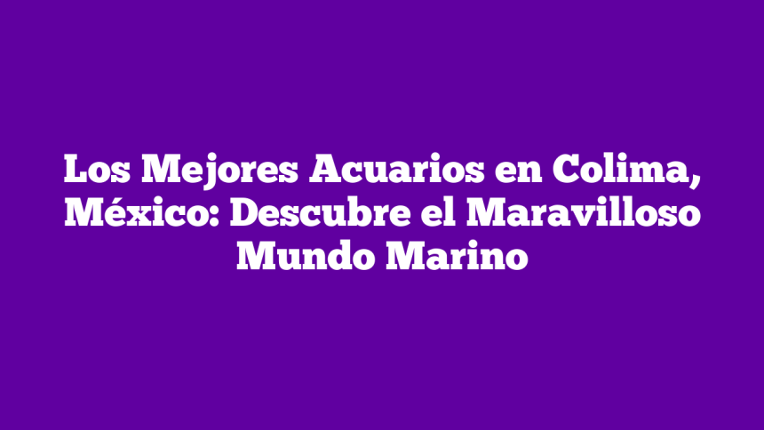 Los Mejores Acuarios en Colima, México: Descubre el Maravilloso Mundo Marino