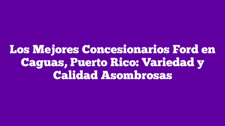 Los Mejores Concesionarios Ford en Caguas, Puerto Rico: Variedad y Calidad Asombrosas
