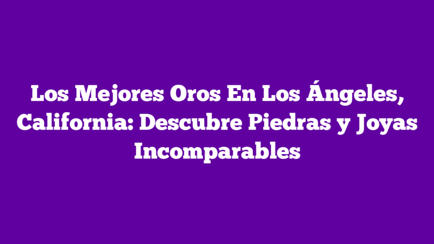 Los Mejores Oros En Los Ángeles, California: Descubre Piedras y Joyas Incomparables