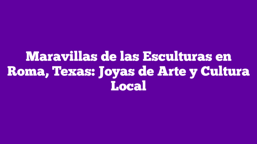 Maravillas de las Esculturas en Roma, Texas: Joyas de Arte y Cultura Local