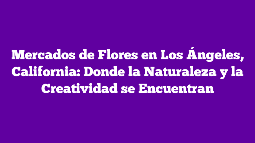 Mercados de Flores en Los Ángeles, California: Donde la Naturaleza y la Creatividad se Encuentran