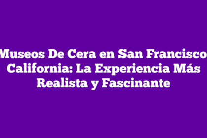 Museos De Cera en San Francisco, California: La Experiencia Más Realista y Fascinante