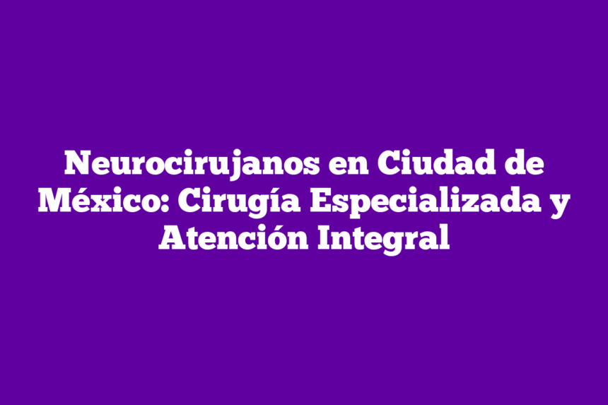 Neurocirujanos en Ciudad de México: Cirugía Especializada y Atención Integral