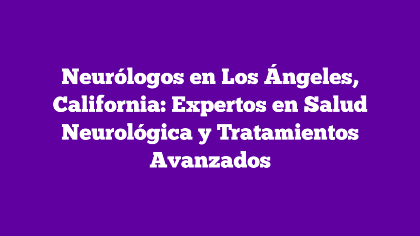 Neurólogos en Los Ángeles, California: Expertos en Salud Neurológica y Tratamientos Avanzados