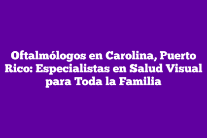 Oftalmólogos en Carolina, Puerto Rico: Especialistas en Salud Visual para Toda la Familia