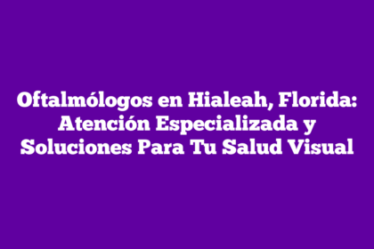 Oftalmólogos en Hialeah, Florida: Atención Especializada y Soluciones Para Tu Salud Visual