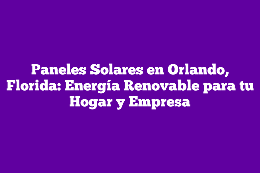 Paneles Solares en Orlando, Florida: Energía Renovable para tu Hogar y Empresa
