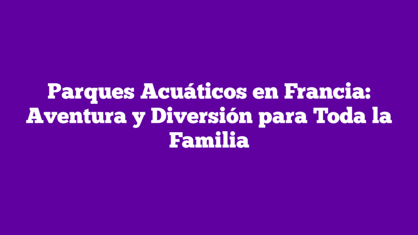 Parques Acuáticos en Francia: Aventura y Diversión para Toda la Familia