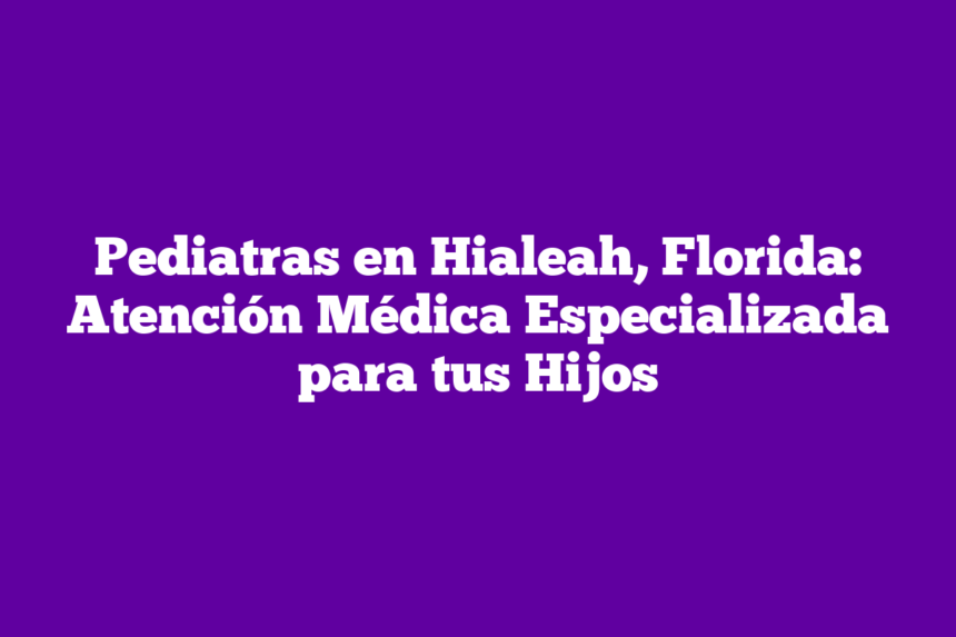 Pediatras en Hialeah, Florida: Atención Médica Especializada para tus Hijos