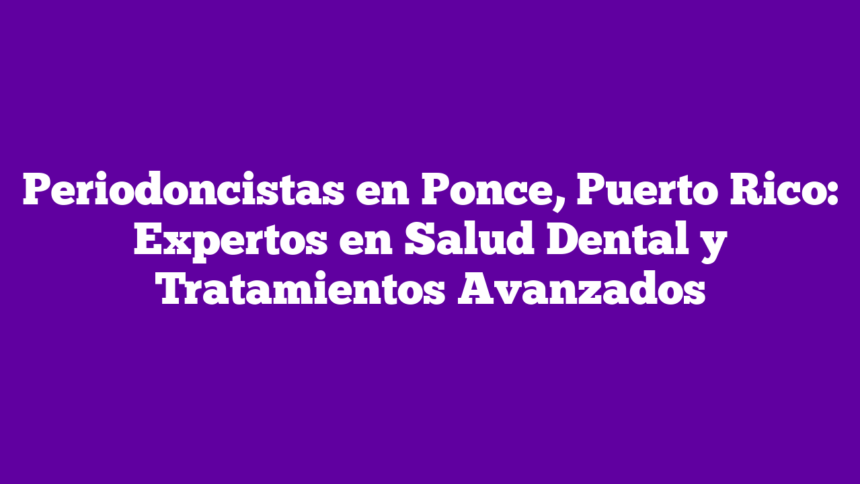 Periodoncistas en Ponce, Puerto Rico: Expertos en Salud Dental y Tratamientos Avanzados