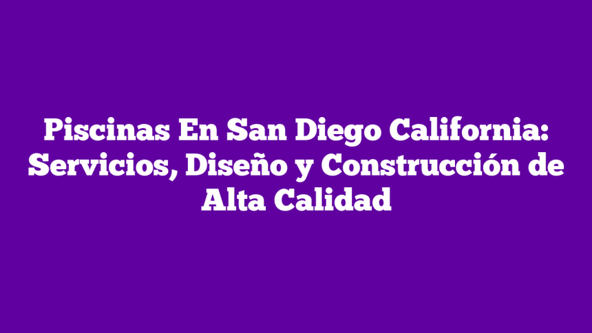 Piscinas En San Diego California: Servicios, Diseño y Construcción de Alta Calidad