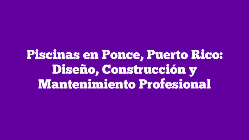 Piscinas en Ponce, Puerto Rico: Diseño, Construcción y Mantenimiento Profesional