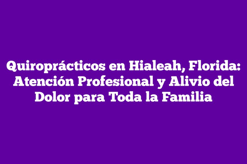 Quiroprácticos en Hialeah, Florida: Atención Profesional y Alivio del Dolor para Toda la Familia