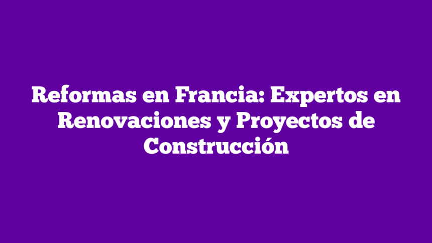 Reformas en Francia: Expertos en Renovaciones y Proyectos de Construcción