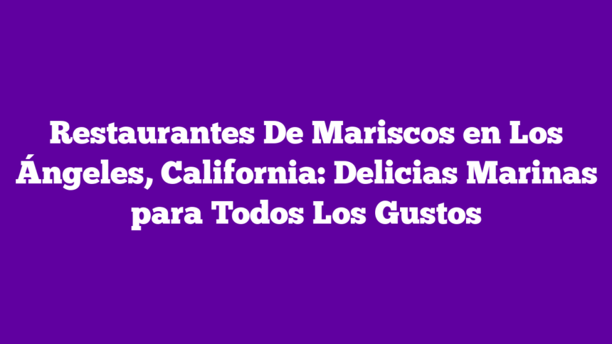 Restaurantes De Mariscos en Los Ángeles, California: Delicias Marinas para Todos Los Gustos