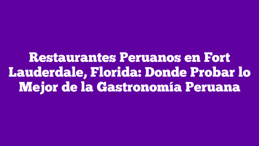 Restaurantes Peruanos en Fort Lauderdale, Florida: Donde Probar lo Mejor de la Gastronomía Peruana