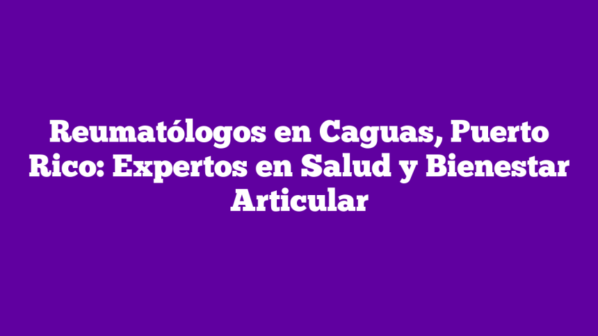 Reumatólogos en Caguas, Puerto Rico: Expertos en Salud y Bienestar Articular