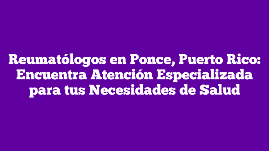 Reumatólogos en Ponce, Puerto Rico: Encuentra Atención Especializada para tus Necesidades de Salud