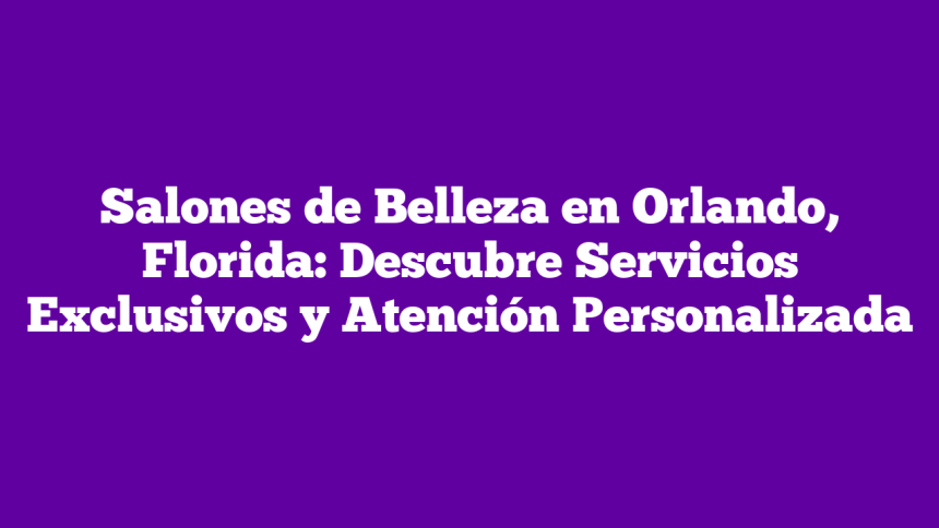 Salones de Belleza en Orlando, Florida: Descubre Servicios Exclusivos y Atención Personalizada