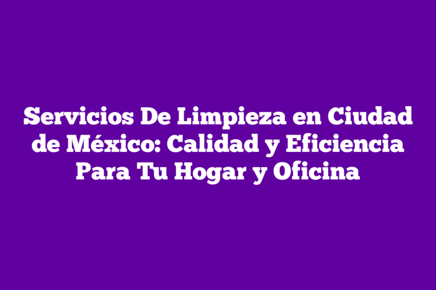 Servicios De Limpieza en Ciudad de México: Calidad y Eficiencia Para Tu Hogar y Oficina