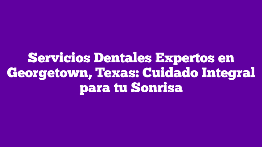Servicios Dentales Expertos en Georgetown, Texas: Cuidado Integral para tu Sonrisa