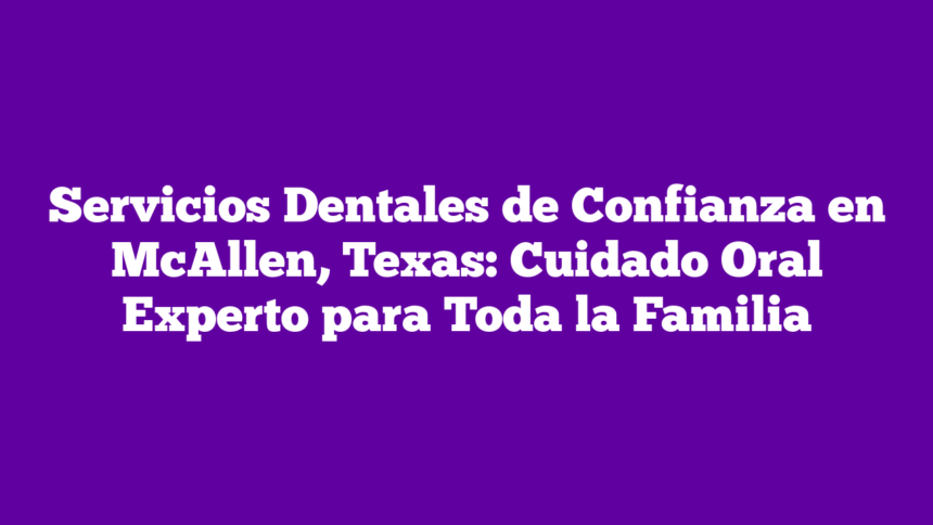 Servicios Dentales de Confianza en McAllen, Texas: Cuidado Oral Experto para Toda la Familia