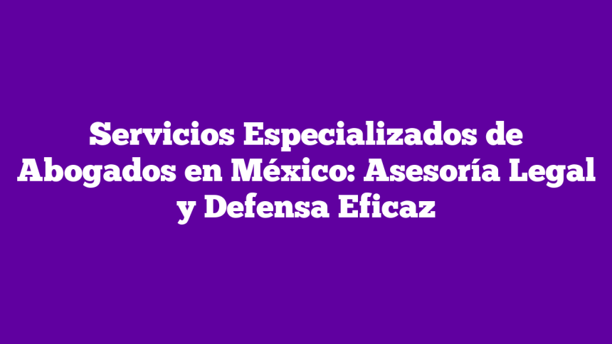 Servicios Especializados de Abogados en México: Asesoría Legal y Defensa Eficaz