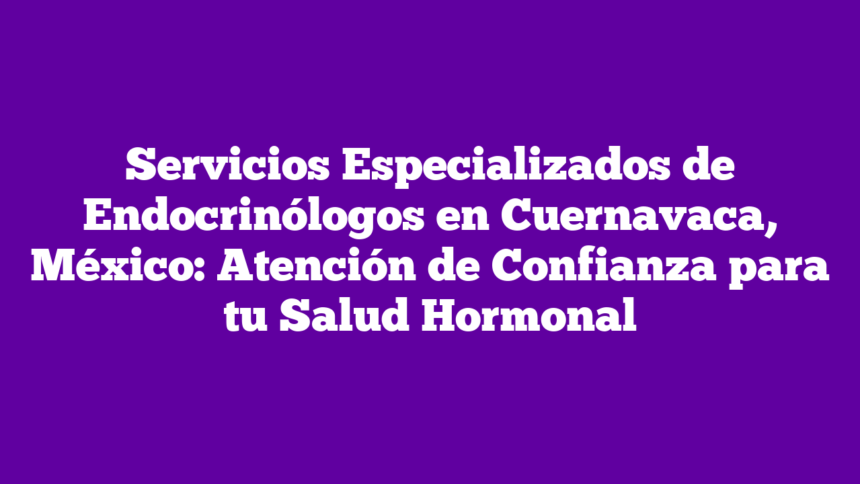 Servicios Especializados de Endocrinólogos en Cuernavaca, México: Atención de Confianza para tu Salud Hormonal
