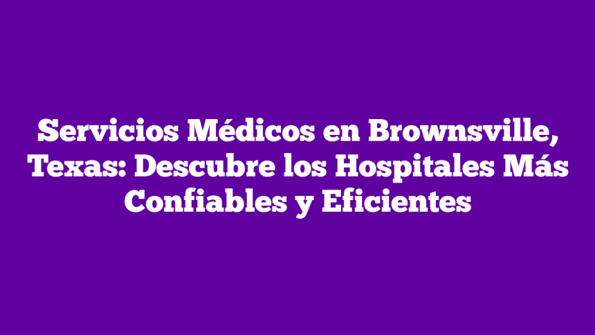 Servicios Médicos en Brownsville, Texas: Descubre los Hospitales Más Confiables y Eficientes