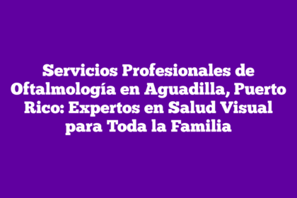 Servicios Profesionales de Oftalmología en Aguadilla, Puerto Rico: Expertos en Salud Visual para Toda la Familia