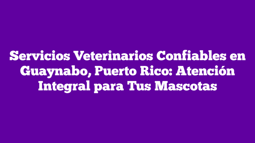 Servicios Veterinarios Confiables en Guaynabo, Puerto Rico: Atención Integral para Tus Mascotas