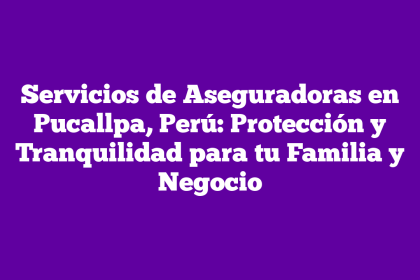 Servicios de Aseguradoras en Pucallpa, Perú: Protección y Tranquilidad para tu Familia y Negocio